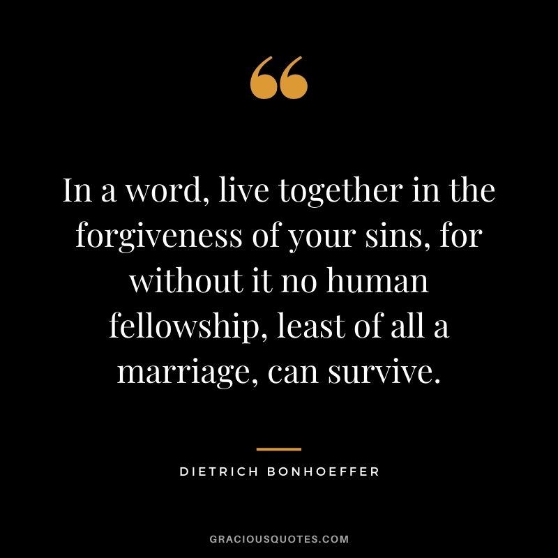 In a word, live together in the forgiveness of your sins, for without it no human fellowship, least of all a marriage, can survive.
