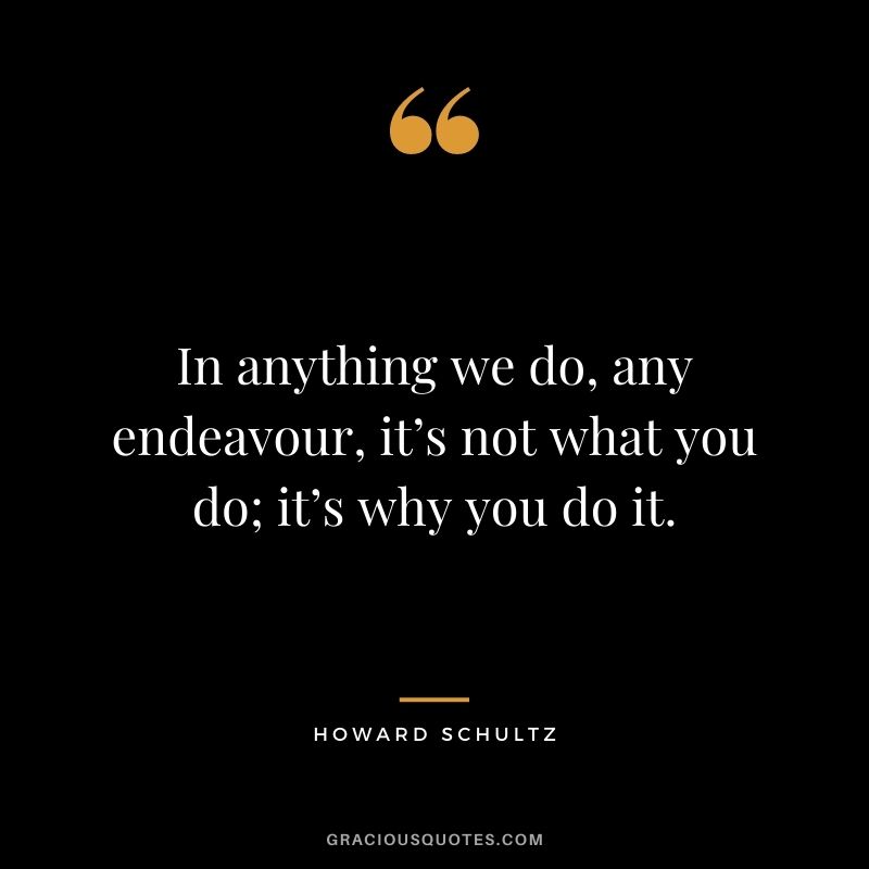 In anything we do, any endeavour, it’s not what you do; it’s why you do it.
