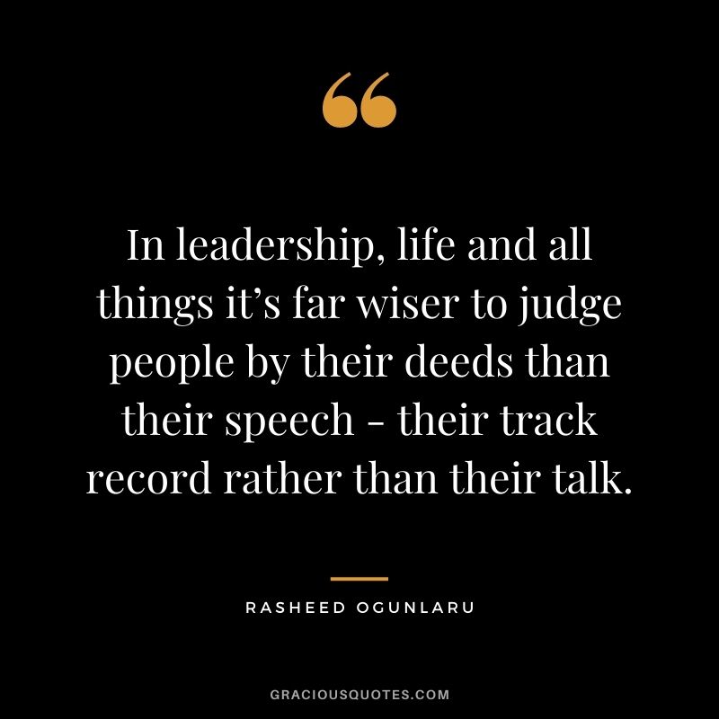 In leadership, life and all things it’s far wiser to judge people by their deeds than their speech - their track record rather than their talk.
