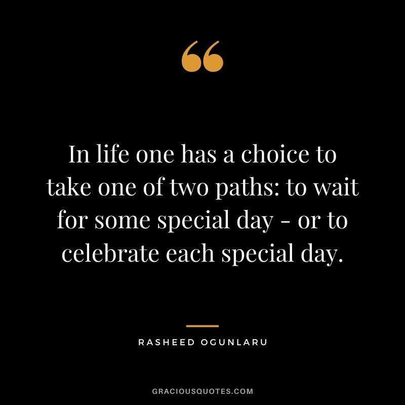 In life one has a choice to take one of two paths to wait for some special day - or to celebrate each special day.