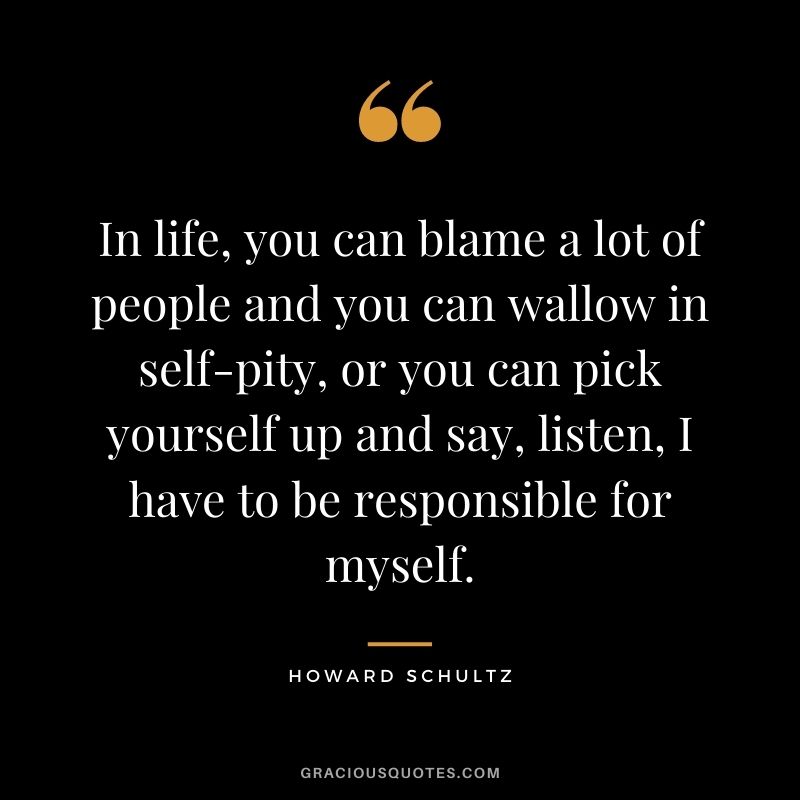 In life, you can blame a lot of people and you can wallow in self-pity, or you can pick yourself up and say, listen, I have to be responsible for myself.