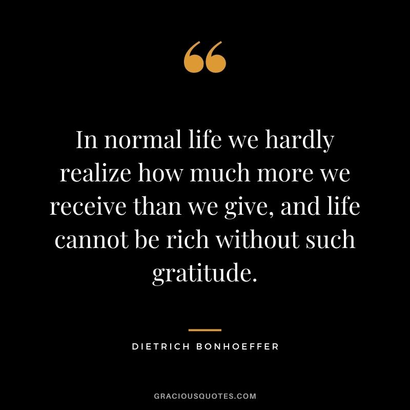In normal life we hardly realize how much more we receive than we give, and life cannot be rich without such gratitude.