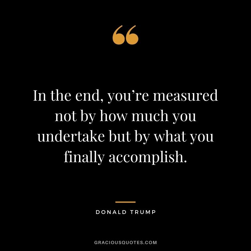 In the end, you’re measured not by how much you undertake but by what you finally accomplish.