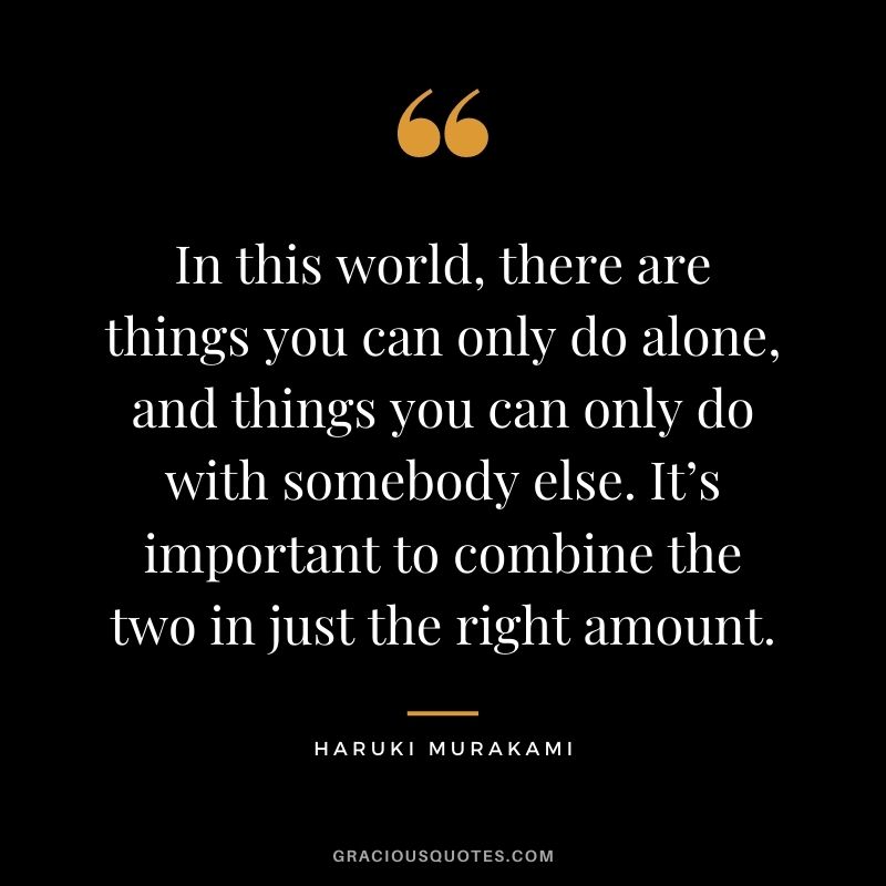 In this world, there are things you can only do alone, and things you can only do with somebody else. It’s important to combine the two in just the right amount.