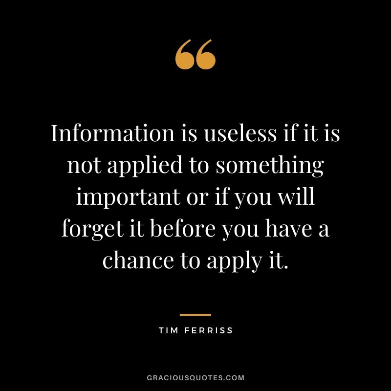 Information is useless if it is not applied to something important or if you will forget it before you have a chance to apply it.