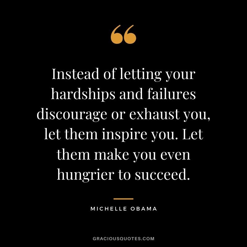Instead of letting your hardships and failures discourage or exhaust you, let them inspire you. Let them make you even hungrier to succeed.