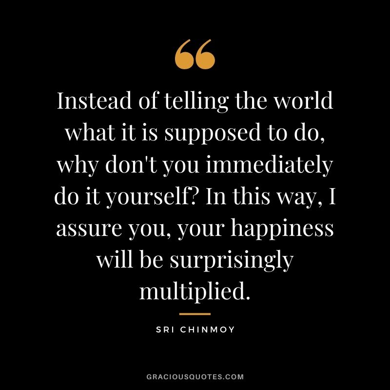Instead of telling the world what it is supposed to do, why don't you immediately do it yourself In this way, I assure you, your happiness will be surprisingly multiplied.