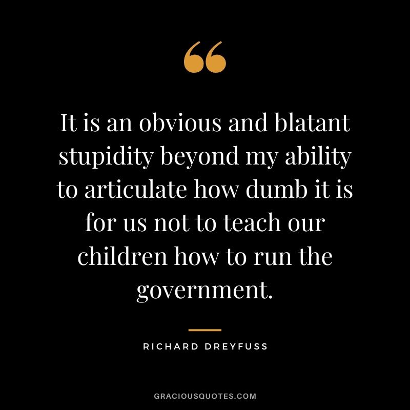 It is an obvious and blatant stupidity beyond my ability to articulate how dumb it is for us not to teach our children how to run the government.