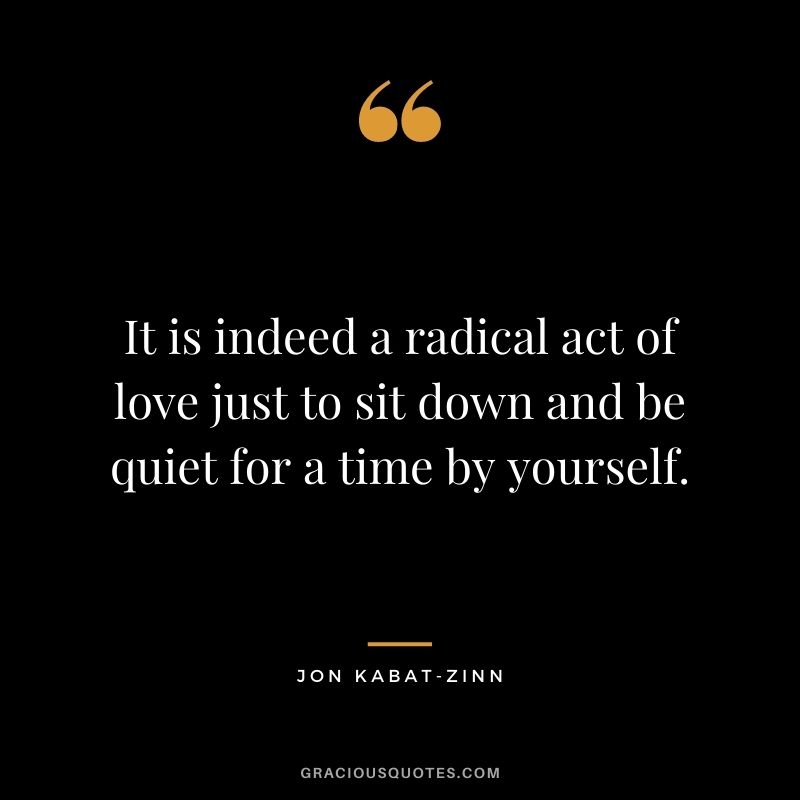 It is indeed a radical act of love just to sit down and be quiet for a time by yourself.