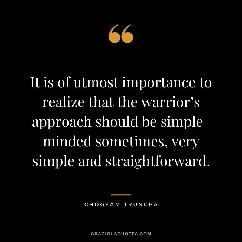 It is of utmost importance to realize that the warrior’s approach should be simple-minded sometimes, very simple and straightforward.
