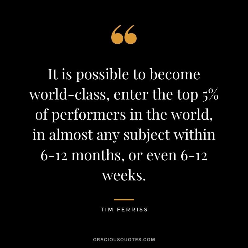 It is possible to become world-class, enter the top 5% of performers in the world, in almost any subject within 6-12 months, or even 6-12 weeks.