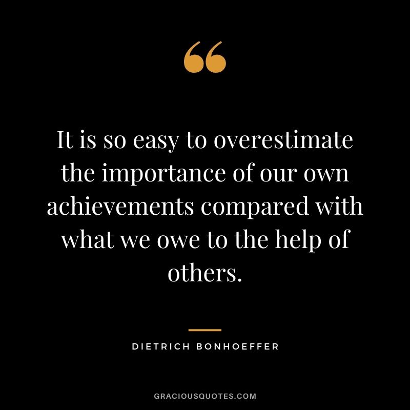 It is so easy to overestimate the importance of our own achievements compared with what we owe to the help of others.
