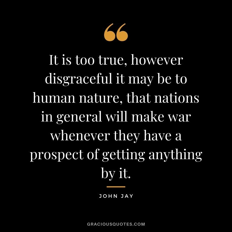 It is too true, however disgraceful it may be to human nature, that nations in general will make war whenever they have a prospect of getting anything by it.
