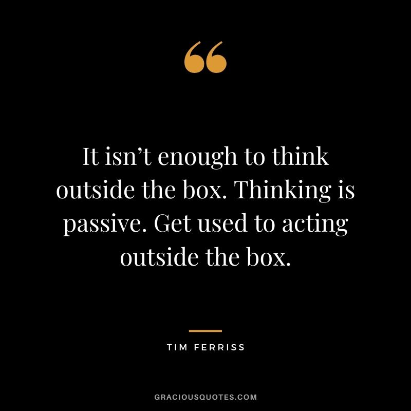It isn’t enough to think outside the box. Thinking is passive. Get used to acting outside the box.