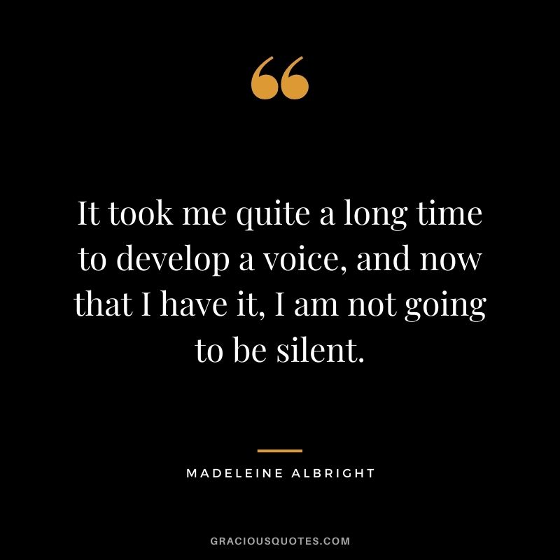 It took me quite a long time to develop a voice, and now that I have it, I am not going to be silent.