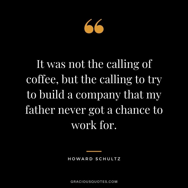 It was not the calling of coffee, but the calling to try to build a company that my father never got a chance to work for.