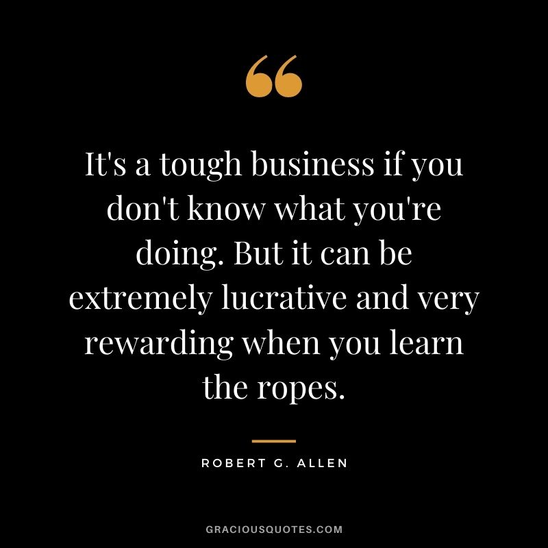 It's a tough business if you don't know what you're doing. But it can be extremely lucrative and very rewarding when you learn the ropes.