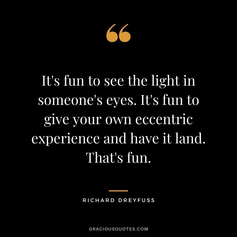 It's fun to see the light in someone's eyes. It's fun to give your own eccentric experience and have it land. That's fun.