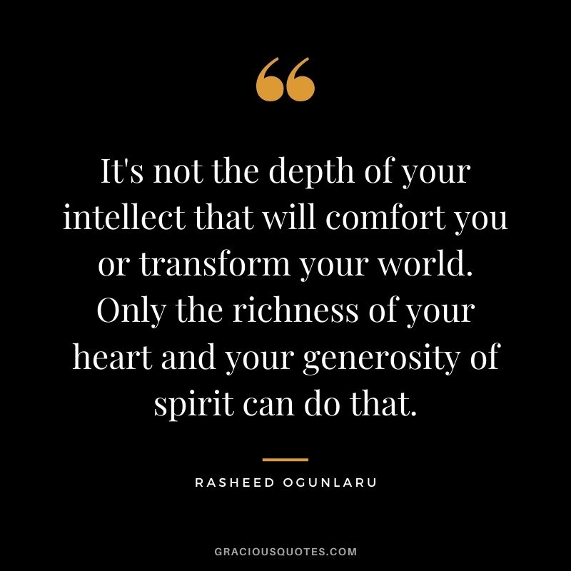 It's not the depth of your intellect that will comfort you or transform your world. Only the richness of your heart and your generosity of spirit can do that.