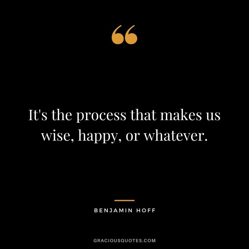 It's the process that makes us wise, happy, or whatever.