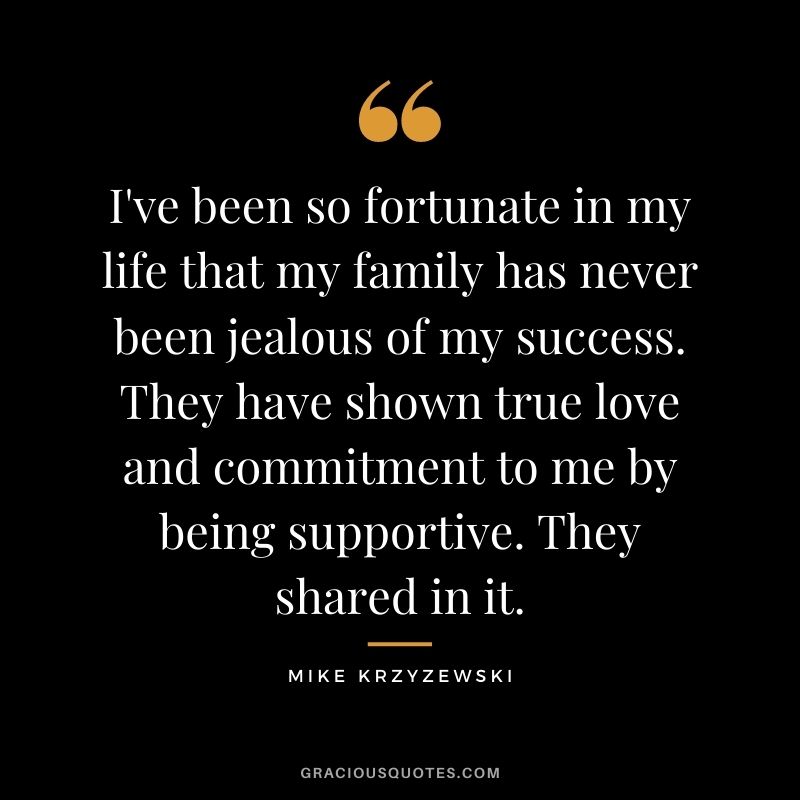 I've been so fortunate in my life that my family has never been jealous of my success. They have shown true love and commitment to me by being supportive. They shared in it.