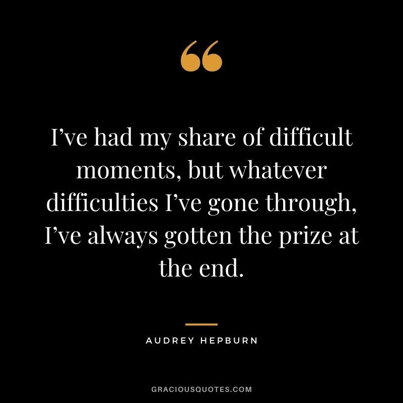 I’ve had my share of difficult moments, but whatever difficulties I’ve gone through, I’ve always gotten the prize at the end.