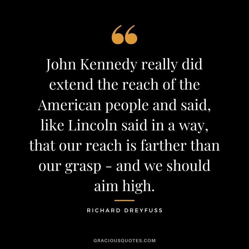 John Kennedy really did extend the reach of the American people and said, like Lincoln said in a way, that our reach is farther than our grasp - and we should aim high.