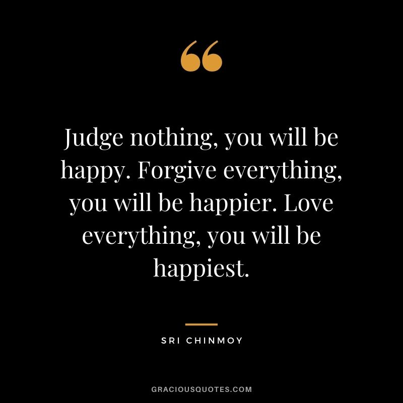 Judge nothing, you will be happy. Forgive everything, you will be happier. Love everything, you will be happiest.