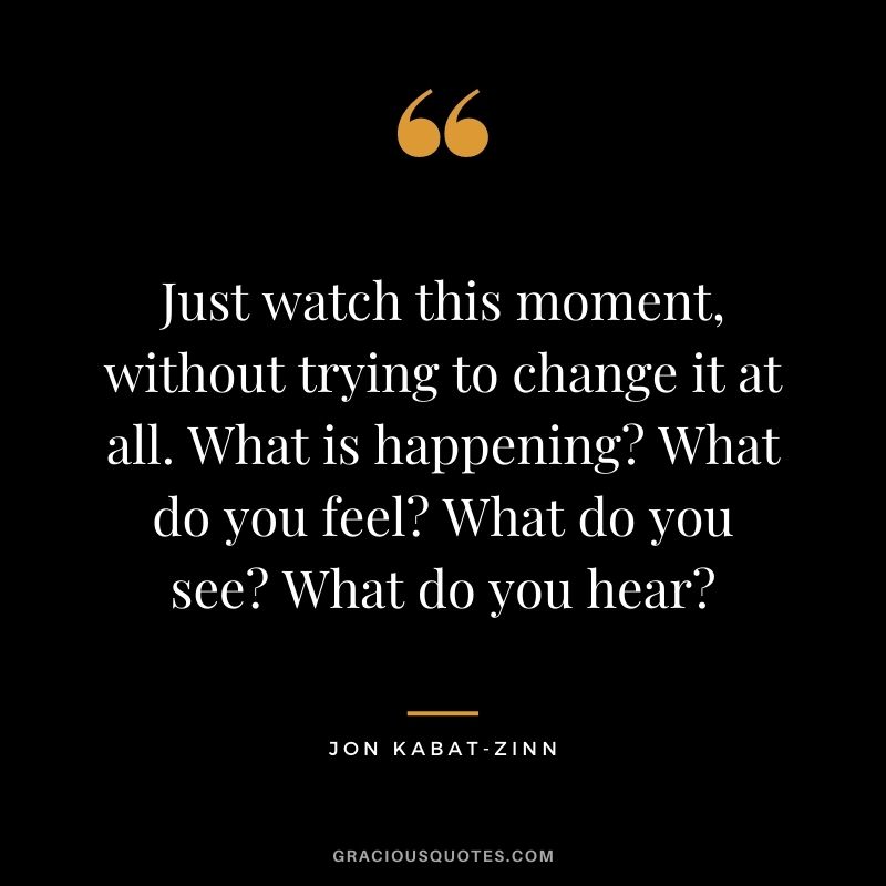 Just watch this moment, without trying to change it at all. What is happening? What do you feel? What do you see? What do you hear?