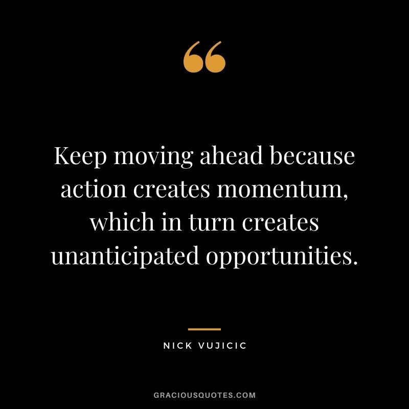 Keep moving ahead because action creates momentum, which in turn creates unanticipated opportunities.