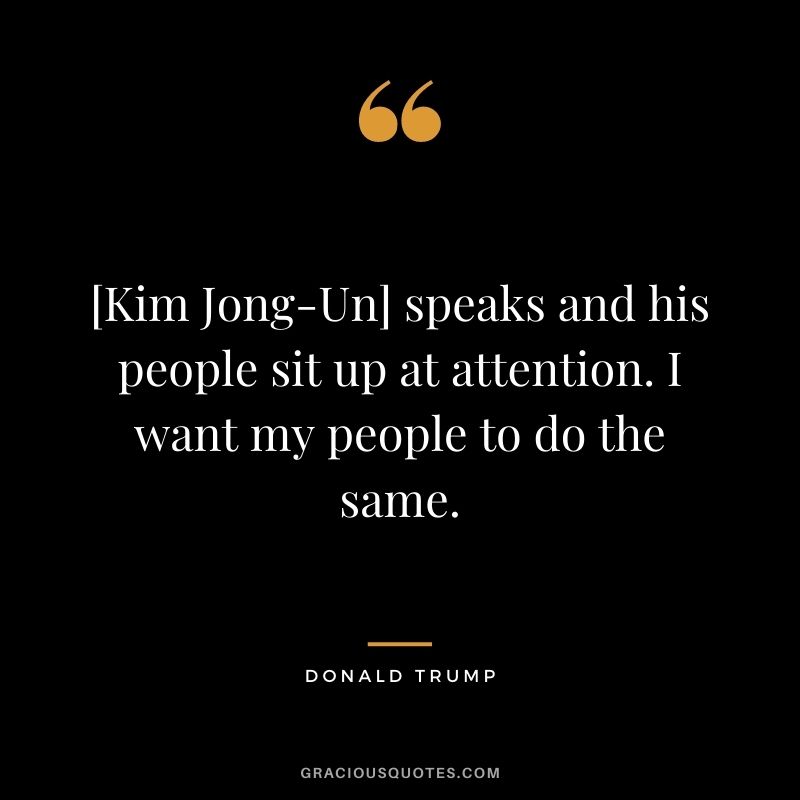 [Kim Jong-Un] speaks and his people sit up at attention. I want my people to do the same.