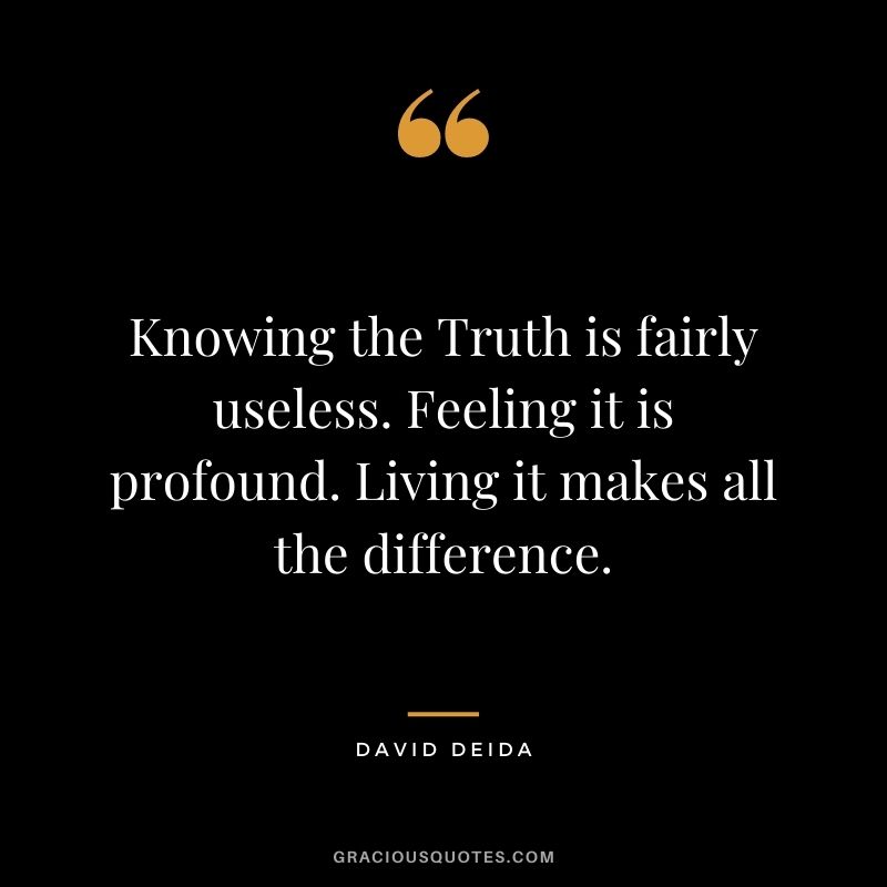 Knowing the Truth is fairly useless. Feeling it is profound. Living it makes all the difference.