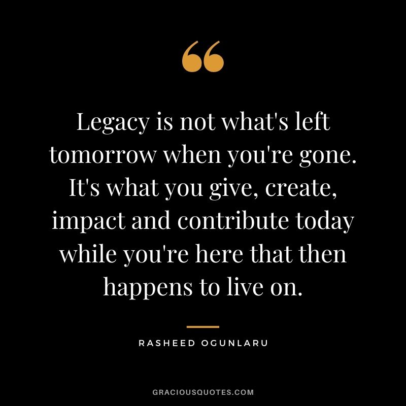 Legacy is not what's left tomorrow when you're gone. It's what you give, create, impact and contribute today while you're here that then happens to live on.