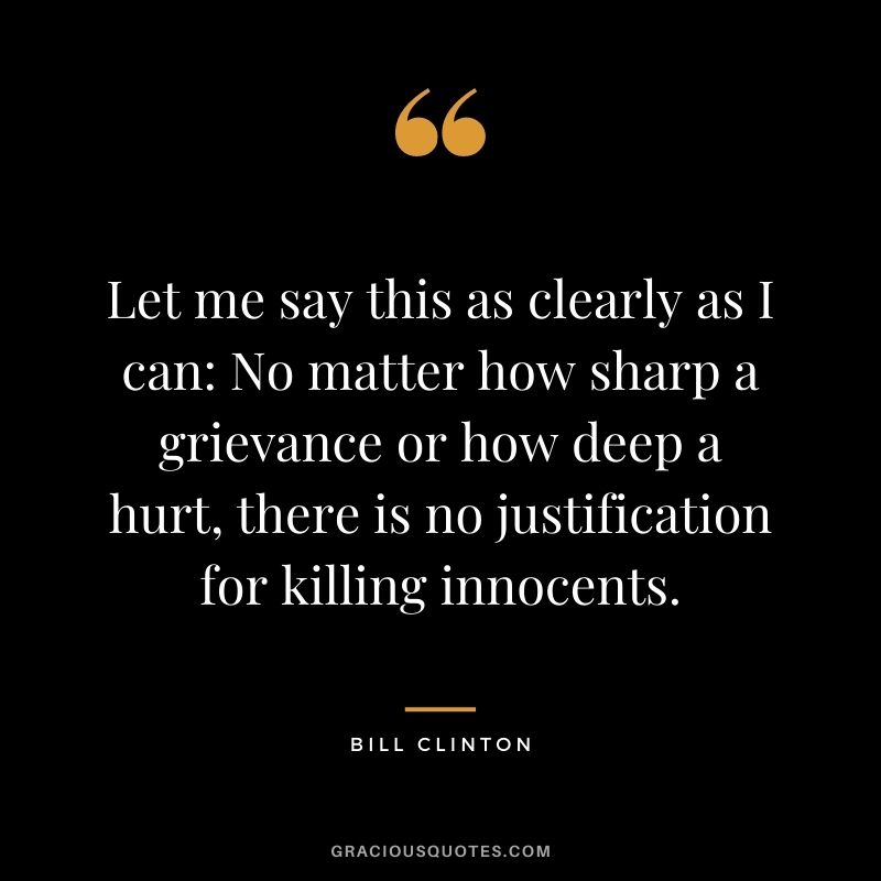 Let me say this as clearly as I can No matter how sharp a grievance or how deep a hurt, there is no justification for killing innocents.