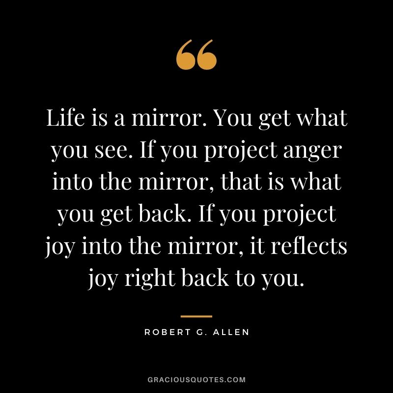 Life is a mirror. You get what you see. If you project anger into the mirror, that is what you get back. If you project joy into the mirror, it reflects joy right back to you.