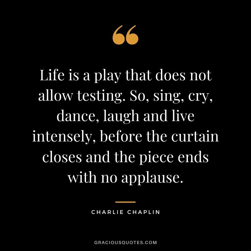 Life is a play that does not allow testing. So, sing, cry, dance, laugh and live intensely, before the curtain closes and the piece ends with no applause.