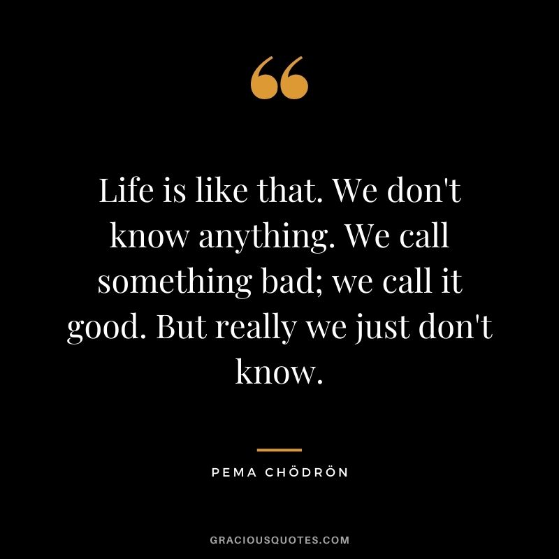 Life is like that. We don't know anything. We call something bad; we call it good. But really we just don't know.