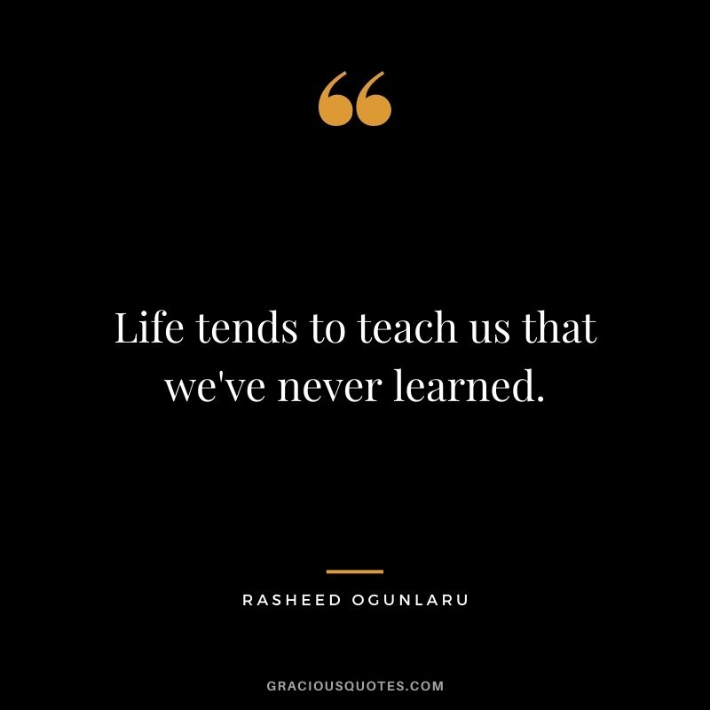 Life tends to teach us that we've never learned.