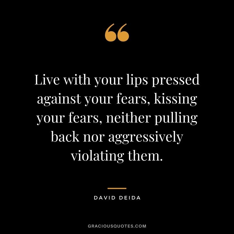 Live with your lips pressed against your fears, kissing your fears, neither pulling back nor aggressively violating them.