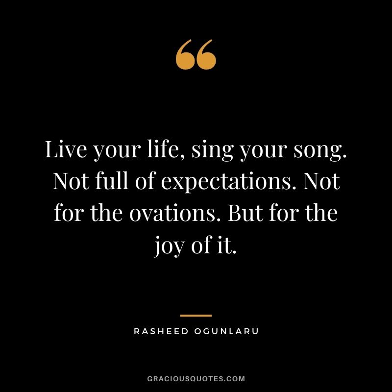 Live your life, sing your song. Not full of expectations. Not for the ovations. But for the joy of it.