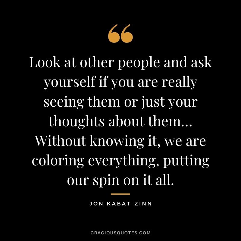 Look at other people and ask yourself if you are really seeing them or just your thoughts about them… Without knowing it, we are coloring everything, putting our spin on it all.