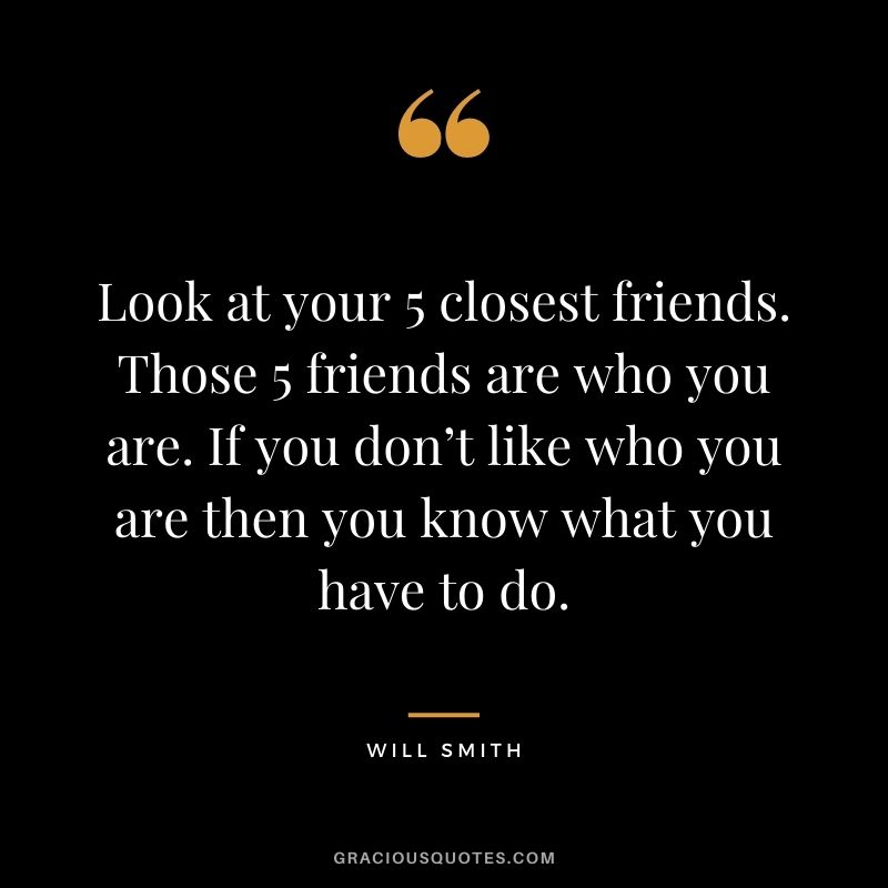 Look at your 5 closest friends. Those 5 friends are who you are. If you don’t like who you are then you know what you have to do.