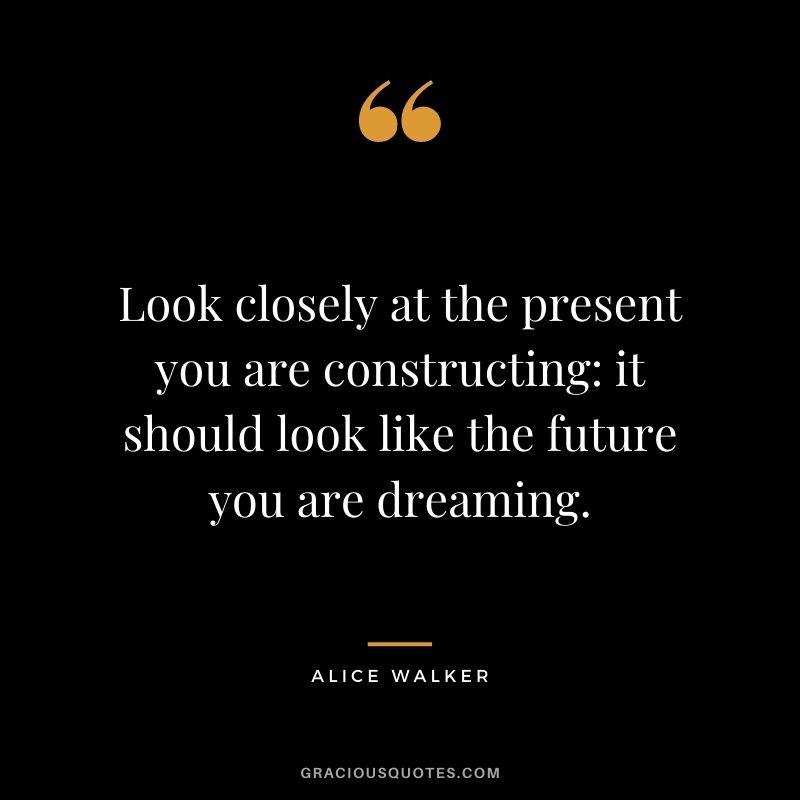 Look closely at the present you are constructing: it should look like the future you are dreaming.