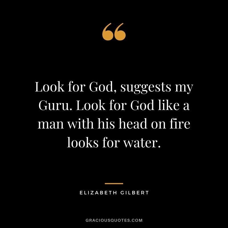 Look for God, suggests my Guru. Look for God like a man with his head on fire looks for water.