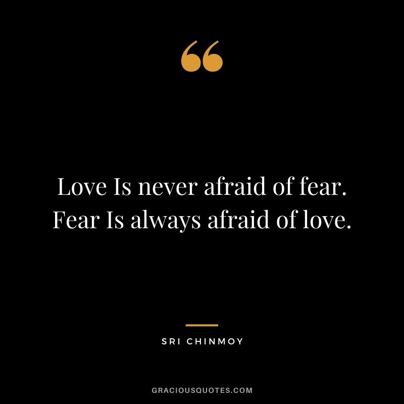 Love Is never afraid of fear. Fear Is always afraid of love.