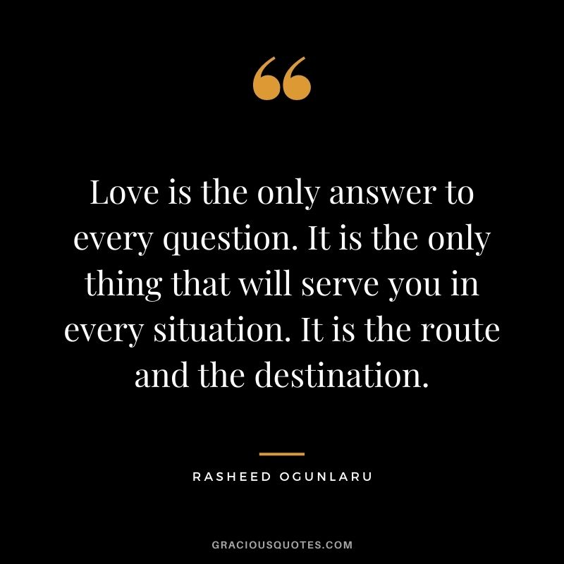 Love is the only answer to every question. It is the only thing that will serve you in every situation. It is the route and the destination.