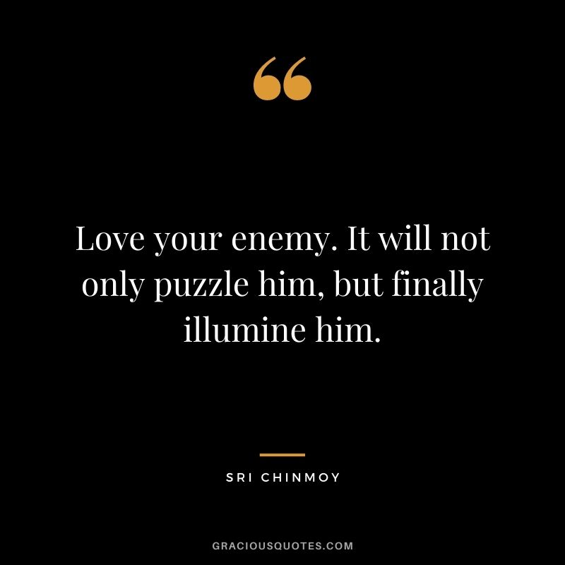 Love your enemy. It will not only puzzle him, but finally illumine him.