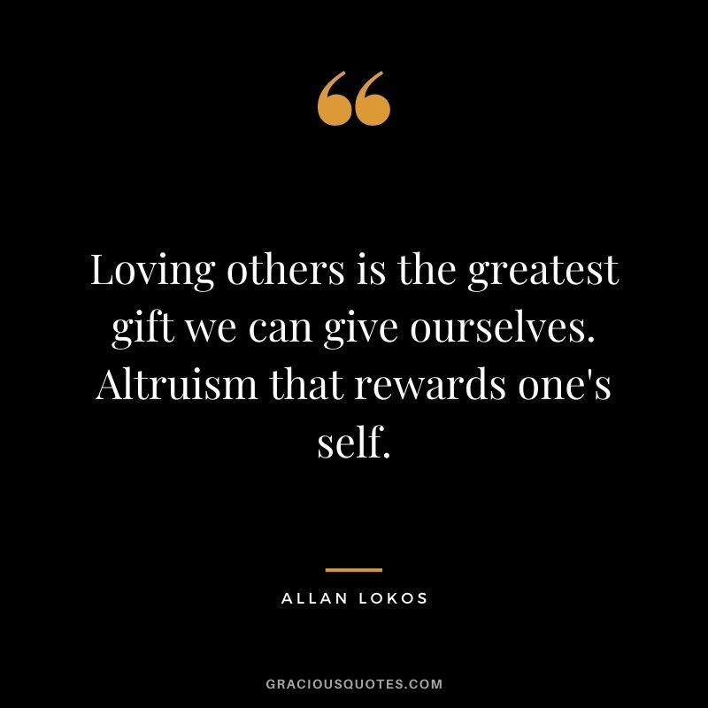 Loving others is the greatest gift we can give ourselves. Altruism that rewards one's self.