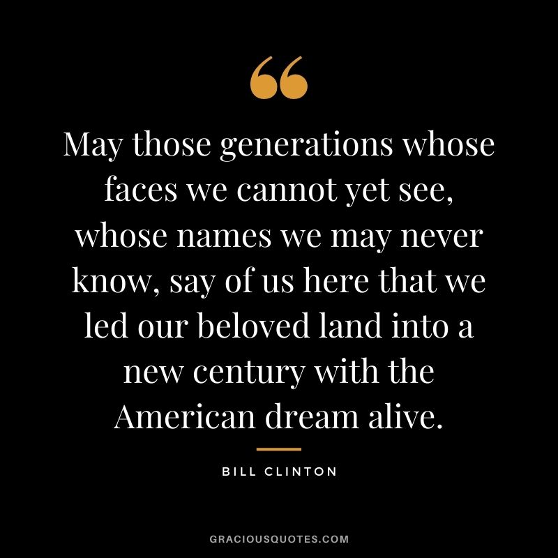 May those generations whose faces we cannot yet see, whose names we may never know, say of us here that we led our beloved land into a new century with the American dream alive.