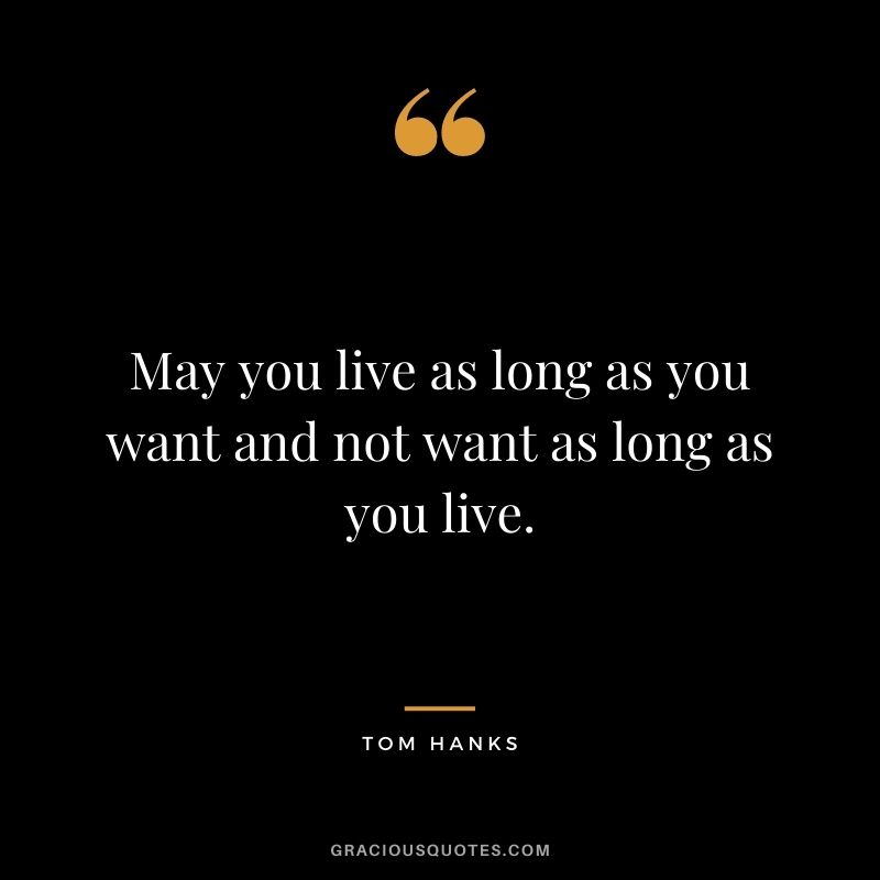 May you live as long as you want and not want as long as you live.